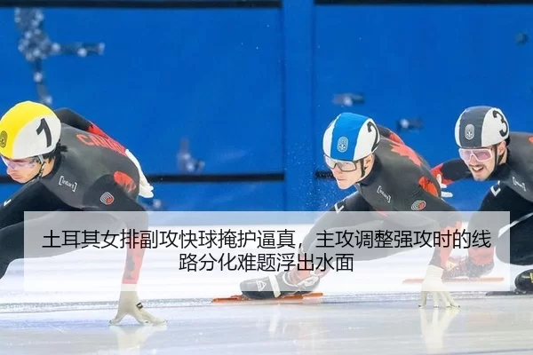 土耳其女排副攻快球掩护逼真，主攻调整强攻时的线路分化难题浮出水面